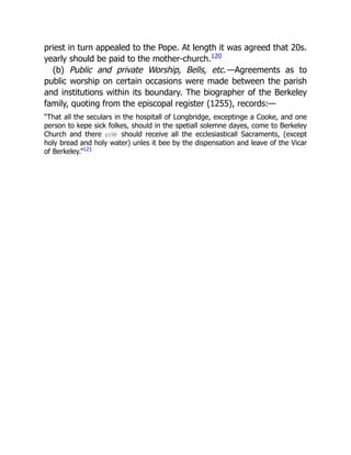 priest in turn appealed to the Pope. At length it was agreed that 20s.
yearly should be paid to the mother-church.120
(b) Public and private Worship, Bells, etc.—Agreements as to
public worship on certain occasions were made between the parish
and institutions within its boundary. The biographer of the Berkeley
family, quoting from the episcopal register (1255), records:—
“That all the seculars in the hospitall of Longbridge, exceptinge a Cooke, and one
person to kepe sick folkes, should in the spetiall solemne dayes, come to Berkeley
Church and there p198 should receive all the ecclesiasticall Sacraments, (except
holy bread and holy water) unles it bee by the dispensation and leave of the Vicar
of Berkeley.”121
 