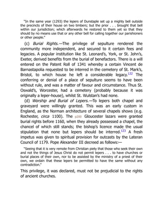 “In the same year (1293) the lepers of Dunstaple set up a mighty bell outside
the precincts of their house on two timbers; but the prior . . . brought that bell
within our jurisdiction; which afterwards he restored to them yet so that they
should by no means use that or any other bell for calling together our parishioners
or other people.”
(c) Burial Rights.—The privilege of sepulture rendered the
community more independent, and secured to it certain fees and
legacies. A popular institution like St. Leonard’s, York, or St. John’s,
Exeter, derived benefits from the burial of benefactors. There is a will
entered on the Patent Roll of 1341 whereby a certain Vincent de
Barnastapolia requested to be interred in the cemetery of St. Mark’s,
Bristol, to which house he left a considerable legacy.122
The
conferring or denial of a place of sepulture seems to have been
without rule, and was a matter of favour and circumstance. Thus St.
Oswald’s, Worcester, had a cemetery (probably because it was
originally a leper-house), whilst St. Wulstan’s had none.
(d) Worship and Burial of Lepers.—To lepers both chapel and
graveyard were willingly granted. This was an early custom in
England, as the Norman architecture of several chapels shows (e.g.
Rochester, circa 1100). The p200 Gloucester lazars were granted
burial rights before 1160, when they already possessed a chapel, the
chancel of which still stands; the bishop’s licence made the usual
stipulation that none but lepers should be interred.123
A fresh
impetus was given to spiritual provision for outcasts by the Lateran
Council of 1179. Pope Alexander III decreed as follows:—
“Seeing that it is very remote from Christian piety that those who seek their own
and not the things of Jesus Christ do not permit lepers . . . to have churches or
burial places of their own, nor to be assisted by the ministry of a priest of their
own, we ordain that these lepers be permitted to have the same without any
contradiction.”
This privilege, it was declared, must not be prejudicial to the rights
of ancient churches.
 