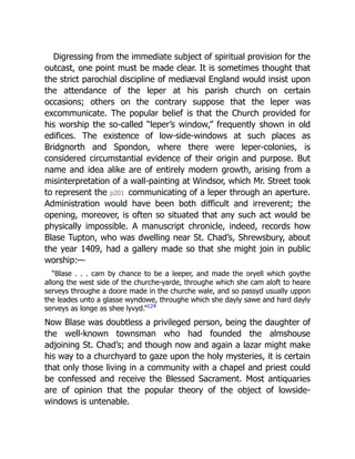 Digressing from the immediate subject of spiritual provision for the
outcast, one point must be made clear. It is sometimes thought that
the strict parochial discipline of mediæval England would insist upon
the attendance of the leper at his parish church on certain
occasions; others on the contrary suppose that the leper was
excommunicate. The popular belief is that the Church provided for
his worship the so-called “leper’s window,” frequently shown in old
edifices. The existence of low-side-windows at such places as
Bridgnorth and Spondon, where there were leper-colonies, is
considered circumstantial evidence of their origin and purpose. But
name and idea alike are of entirely modern growth, arising from a
misinterpretation of a wall-painting at Windsor, which Mr. Street took
to represent the p201 communicating of a leper through an aperture.
Administration would have been both difficult and irreverent; the
opening, moreover, is often so situated that any such act would be
physically impossible. A manuscript chronicle, indeed, records how
Blase Tupton, who was dwelling near St. Chad’s, Shrewsbury, about
the year 1409, had a gallery made so that she might join in public
worship:—
“Blase . . . cam by chance to be a leeper, and made the oryell which goythe
allong the west side of the churche-yarde, throughe which she cam aloft to heare
serveys throughe a doore made in the churche wale, and so passyd usually uppon
the leades unto a glasse wyndowe, throughe which she dayly sawe and hard dayly
serveys as longe as shee lyvyd.”124
Now Blase was doubtless a privileged person, being the daughter of
the well-known townsman who had founded the almshouse
adjoining St. Chad’s; and though now and again a lazar might make
his way to a churchyard to gaze upon the holy mysteries, it is certain
that only those living in a community with a chapel and priest could
be confessed and receive the Blessed Sacrament. Most antiquaries
are of opinion that the popular theory of the object of lowside-
windows is untenable.
 