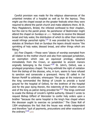 Careful provision was made for the religious observances of the
untainted inmates of a hospital as well as for the leprous. They
might use the chapel except on the greater festivals when they were
required to attend the parish church and make oblations there. At St.
Mary Magdalene’s, Bristol, the infected confessed to their chaplain,
but the rest to the parish priest. No parishioner of Bedminster might
attend the chapel on Sundays or p202 festivals to receive the blessed
bread and holy water, the distribution of which to other than inmates
would infringe parochial rights.125
It was provided by the founder’s
statutes at Sherburn that on Sundays the lepers should receive “the
sprinkling of holy water, blessed bread, and other things which are
fitting.”
(e) Free Chapels.—These were “places of worship exempted from
all relation to the mother church and also from episcopal jurisdiction,
an exemption which was an equivocal privilege, obtained
immediately from the Crown, or appended to ancient manors
originally belonging to the Crown.”126
St. John’s, Oxford, was a
privileged proprietary chapel. The king withheld the right of visitation
from the bishop of the diocese, who, in turn, seems to have refused
to sanction and consecrate a graveyard. Henry III called in the
Roman Pontiff to arbitrate; whereupon “the pope at the instance of
the king commanded the Bishop of Lincoln to provide a burial
ground for the hospital of Oxford, for the brethren of the hospital
and for the poor dying therein, the indemnity of the mother church
and of the king as patron being provided for.”127
The kings contrived
to evade the Bishop of Lincoln’s rightful authority. Edward I wrote to
request Bishop Giffard of Worcester to confer holy orders upon a
brother “because the same hospital is the king’s free chapel where
the diocesan ought to exercise no jurisdiction.” The Close Roll of
1304 emphasizes the fact that the house was wholly independent
and therefore “quit of payments, procurations and other exactions of
the ordinary.”128
p203
 