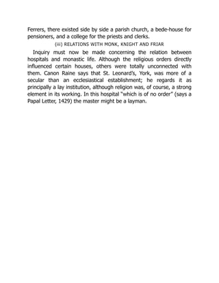 Ferrers, there existed side by side a parish church, a bede-house for
pensioners, and a college for the priests and clerks.
(iii) RELATIONS WITH MONK, KNIGHT AND FRIAR
Inquiry must now be made concerning the relation between
hospitals and monastic life. Although the religious orders directly
influenced certain houses, others were totally unconnected with
them. Canon Raine says that St. Leonard’s, York, was more of a
secular than an ecclesiastical establishment; he regards it as
principally a lay institution, although religion was, of course, a strong
element in its working. In this hospital “which is of no order” (says a
Papal Letter, 1429) the master might be a layman.
 