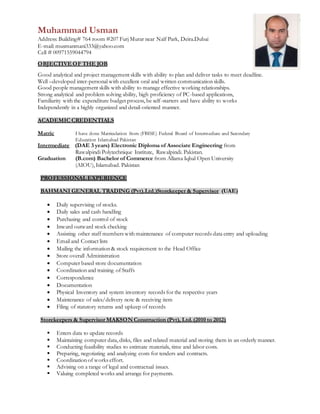 Muhammad Usman
Address: Building# 764 room #207 Furj Murar near Naïf Park, Deira.Dubai
E-mail: musmanmani333@yahoo.com
Cell # 00971559044794
OBJECTIVE OF THE JOB
Good analytical and project management skills with ability to plan and deliver tasks to meet deadline.
Well –developed inter-personal with excellent oral and written communication skills.
Good people management skills with ability to manage effective working relationships.
Strong analytical and problem solving ability, high proficiency of PC-based applications,
Familiarity with the expenditure budget process, be self-starters and have ability to works
Independently in a highly organized and detail-oriented manner.
ACADEMIC CREDENTIALS
Matric I have done Matriculation from (FBISE) Federal Board of Intermediate and Secondary
Education Islamabad Pakistan
Intermediate (DAE 3 years) Electronic Diploma of Associate Engineering from
Rawalpindi Polytechnique Institute, Rawalpindi. Pakistan.
Graduation (B.com) Bachelor of Commerce from Allama Iqbal Open University
(AIOU), Islamabad. Pakistan
PROFESSIONAL EXPERIENCE
BAHMANI GENERAL TRADING (Pvt).Ltd.)Storekeeper & Supervisor (UAE)
 Daily supervising of stocks.
 Daily sales and cash handling
 Purchasing and control of stock
 Inward outward stock checking
 Assisting other staff members with maintenance of computer records data entry and uploading
 Email and Contact lists
 Mailing the information & stock requirement to the Head Office
 Store overall Administration
 Computer based store documentation
 Coordination and training of Staffs
 Correspondence
 Documentation
 Physical Inventory and system inventory records for the respective years
 Maintenance of sales/delivery note & receiving item
 Filing of statutory returns and upkeep of records
Storekeepers & Supervisor MAKSON Construction (Pvt), Ltd.(2010 to 2012)
 Enters data to update records
 Maintaining computer data, disks, files and related material and storing them in an orderly manner.
 Conducting feasibility studies to estimate materials, time and labor costs.
 Preparing, negotiating and analyzing costs for tenders and contracts.
 Coordination of works effort.
 Advising on a range of legal and contractual issues.
 Valuing completed works and arrange for payments.
 
