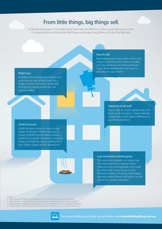 For more helpful home loan tips and links, visit anzmobilelending.com.au
As the old adage goes “It’s the little things that make the difference”. When you’re selling your home,
it’s important to know how a few little things could make a big difference to the final sale price.
From little things, big things sell.
Low-maintenance landscaping
The view from the kerb can make a big
first impression. If your garden looks
unkempt and unmanageable, that could
be what sticks in your buyer’s mind.
Mowing the lawn, removing dead leaves,
planting vibrant flowers and plants can all
add to the outside aesthetics.3
Sources:
1. 	Paech, Venessa, “6 things to do before you list”, realesate.com.au, accessed 2 Feb 2015.
2. 	Paech, Venessa, “6 top tips for renovating for profit”, realestate.com.au, accessed 2 Feb 2015.
3. 	Real Estate View “Preparing your property for sale” realestateview.com.au, accessed 25 Mar 2015.
4. 	Findlay, Naomi, “The law of attraction vs. distraction”, realestate.com.au, accessed 2 Feb 2015.
Smell of success
Smell has been shown to have a huge
impact on buyers.4
While making your
house smell like freshly baked cookies is
an old trick, equally important is ensuring
there’s no lingering odours wafting from
your fridge, carpets or kid’s bedrooms.4
Bright way
Installing new, brighter light fixtures and
accentuating natural light could be a
huge attraction for buyers, while dark
and gloomy spaces could have the
opposite effect.4
New for old
Reanimating your house with a fresh coat
of paint, new door and window handles,
and new bathroom and kitchen fixtures
could all be relatively low cost ways to
add value to your home.1,2
Sweat the small stuff
Patch walls, fix cracks, replace tiles, buff
floors, wash windows – these relatively
simple tasks could make a difference to
your final sale price.1,2
 