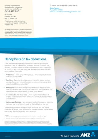 Handy hints on tax deductions.
Sources:
1.	 Australian Taxation Office, “Rental property expenses”, ato.gov.au, accessed 2 Feb 2015.
2.	 Australian Taxation Office, “Expenses you can claim”, ato.gov.au, accessed 2 Feb 2015.
If you own a rental property you receive income from, you may be
entitled to claim on tax expenses associated with the running of that
property. From bank interest to repair and maintenance costs, there could
be thousands you could save every year. Here are a few handy hints you
might not have considered.
•	Pest Control – if you spray or fumigate your rental property, that cost
could be tax deductible.1
•	Travelling – if you own a rental property in another state or territory,
your travel expenses incurred to collect rent, inspect, or maintain that
property could be tax deductible.1,2
•	Advertising – costs associated with the advertising of your property
could be tax deductible. This includes the costs of putting an ad in the
paper, advertising online, or with local real estate agents.1
•	In-house audio and visual costs – if you pay for the installation of
Foxtel or another entertainment unit for your tenants, that cost could be
tax deductible.2
•	Stationery and postage – any costs associated with postage or stationery
relating to your rental property could be claimed back on your tax.1
Tax for rental properties can be a complicated issue, and may not be
suitable to all people in all circumstances. Speak to your tax adviser before
making any decisions regarding your tax refund.
anz.com
This Mobile Lender operates as ANZ Mortgage Solutions
Macedon Ranges, an independently operated franchise of
Australia and New Zealand Banking Group Limited (ANZ)
ABN 11 005 357 522. Australian Credit Licence Number
234527. ANZ’s colour blue is a trade mark of ANZ.
For more information on
Mobile Lending in your area,
contact your local office on
0438 977 980
PO Box 546
Gisborne, VIC 3437
ABN 63 122 858 413
If you’d prefer not to receive this
newsletter, simply opt out by calling
0438 977 980.
Or contact your local Mobile Lender directly:
Bruce Franzen
Phone 0438 977 980
Email bruce.franzen@anzmortgagesolutions.com
Disclaimer: The information in this Guide is current as at 6 May 2015. The information is in summary form and does
not purport to be complete. It is intended as a general guide only and is not a substitute for professional advice.
The information does not take into account your personal needs and financial circumstances and you should consider
whether it is appropriate for you. MH ID: 177
 