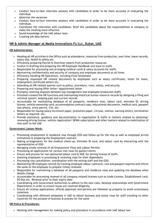  Conduct face-to-face interview sessions with candidates in order to be more accurate in evaluating the 
individual 
 Advertise the vacancies 
 Conduct face-to-face interview sessions with candidates in order to be more accurate in evaluating the 
individual. 
 Coordinate the interviews with candidates. Brief the candidates about the responsibilities & company to 
make the meeting more effective. 
 Sound knowledge of the UAE labour laws. 
 Creating job descriptions. 
HR & Admin Manager at Media Innovations Fz LLc, Dubai, UAE 
HR Administration: 
 Heading all HR activities in the Office such as attendance, resources from production, over time, leave records, 
salary slip, health & safety etc. 
 Efficiently preparing Payroll & Overtime reports from production resources 
 Involve in drafting and preparing the HR Employee Handbook and issue to staffs 
 Responsible for processing and arranging medical cards & salary accounts for staffs 
 Maintaining confidentiality and security of company and employee documents at all times 
 Efficiently handling HR Operations, including Final Settlement 
 Preparing requested HR related documents by employees such as salary certificates, letter for loans, 
employment certificate letters etc. 
 Attending all HR-related queries such as policy, procedure, rules, safety, and security 
 Preparing and issuing Offer letter/ Appointment letter 
 Promptly resolving disputes between top management and employee/production staffs 
 Initiated/created the HR functions and maintaining historical human resource records by designing a filing and 
retrieval system; keeping past and current records 
 Accountable for maintaining database of all passports, residence visas, labour card, emirates ID, driving 
license, vehicle ownership card, accommodation contract copy, educational documents, medical card, passport 
size photos, entry permit, CVs, etc. 
 Responsible for issuing salary increment paper, promotion paper, circular, memos, warning letters, termination 
letters as required, etc. 
 Provide assistance, guidance and documentation to organisation & staffs in matters related to obtaining/ 
renewing driving license, vehicle registration/ DEWA subscription and other matters related to mobilization of 
new staff to the UAE 
Government Liaison Work: 
 Processing employment & residence visa through GSO and follow up for the visa as well as employee arrival 
intimations & preparing the Employment contract 
 Making arrangements for the medical check-up, Emirates ID card, and labour card by interacting with the 
representative of GSO 
 Managing timely renewal of all Employment Visas and Labour Permits 
 Processing all applications for various visit visas for guests/clients 
 Ensure and process for non-sponsored labour card & NOC for driving license of staffs 
 Assisting employees in processing & renewing visas for their dependants 
 Processing visa cancellation: coordination with the exiting staff and the GSO 
 Maintaining HR employee records by tracking employee labour contracts, visa and passport expiries and inform 
the same to the employee to prepare timely renewals 
 Responsible for maintaining a database of all passports and residence visas and updating the database when 
details change 
 Accountable for processing renewal of all company related licenses such as trade License, Establishment card, 
PO Box etc. Renewal prior to their expiry date 
 Coordinating with Government Authorities to adhere to the new rules. Develop relationships with Government 
Departments in order to ensure issues are resolved diligently 
 Ensure all License applications, official approvals and permits are followed up properly to avoid unnecessary 
violations 
 Coordinating with different embassies in UAE to obtain business and visitor visas for staff traveling to other 
countries for the purpose of business & process for the same 
HR Policy & Procedures: 
 Working with management for making policy and procedure in accordance with UAE labour law 
 
