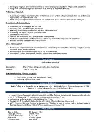  Developing proposals and recommendations for improvement of organization’s HR policies & procedures 
 Integration and monitoring of the execution of HR Policies & Procedures Manuals 
Performance Appraisal: 
 Successfully introduced company’s first performance review system & helping in execution the performance 
appraisal for the organization’s staff. 
 Conducting annual performance appraisals and performance review for white & blue collar employees. 
Recruitment & Exit formalities:- 
 Advertising job in Newspaper and Job sites 
 Screening CV’s & Short listing the candidates 
 Executing initial communication with the short listed candidates 
 Scheduling and conducting first round interviews 
 Orientation of new hires 
 Creating and maintaining Job Descriptions for all employees 
 Conducting exit interviews and coordinating with all departments for employee exit procedures 
 Ensuring all items in the exit checklist is followed 
Office Administration:- 
 Handling the responsibilities of Admin department, coordinating the work of housekeeping, reception, Drivers 
and other admin related activities 
 Maintaining petty cash and managing day to day office expenses 
 Liaising with campus management authority & maintenance services company 
PROJECTS HANDLED 
Performance Appraisal 
Organization: Bharat Wagon & Engineering Co. Ltd. Muzaffarpur 
Duration: May ‘09 – July ’09 
Part of the following company projects:- 
o South Indian International Movie Awards (SIIMA) 
o Celebrity Cricket League (CCL) 
SCHOLASTIC CREDENTIALS 
Master’s Degree in Human Resource Management from LN Mishra College of Business Management in 2010 
Bachelor’s Degree in Economics from MDDM College in 2006 
TRAININGS / WORKSHOPS 
 Advance Human Resource & Administration Skills by NADIA Training, Recruitment & Management Consultants. 
 My Key to Success, by VRT Management Group at Media Innovations Fz LLC 
 Motivational workshop session at Media Innovations fz LLc. 
 Management Training by Mr. Ketan Kokil at L.N. Mishra College of Business Management 
 AICTE Sponsored National Seminar on Management Education in India organized by L.N. Mishra College of 
Business Management (Topic: "Role of Women as Management Executive") 
PERSONAL SPECIFICS 
Date of Birth: 01st January, 1984 
Languages Known: English, Hindi 
Location Preference: Dubai / UAE 
Visa Status: Husband Sponsor 
Driving License: UAE, India 
