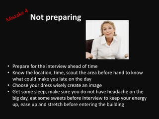 • Prepare for the interview ahead of time
• Know the location, time, scout the area before hand to know
what could make you late on the day
• Choose your dress wisely create an image
• Get some sleep, make sure you do not have headache on the
big day, eat some sweets before interview to keep your energy
up, ease up and stretch before entering the building
Not preparing
 