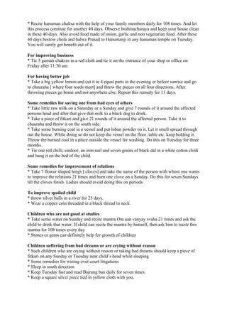 * Recite hanuman chalisa with the help of your family members daily for 108 times. And let
this process continue for another 40 days. Observe brahmacharaya and keep your house clean
in these 40 days. Also avoid food made of onion, garlic and non vegetarian food. After these
40 days bestow chola and halwa Prasad to Hanumanji in any hanuman temple on Tuesday.
You will surely get benefit out of it.

For improving business
* Tie 5 gomati chakras in a red cloth and tie it on the entrance of your shop or office on
Friday after 11:30 am.

For having better job
* Take a big yellow lemon and cut it in 4 equal parts in the evening or before sunrise and go
to chauraha [ where four roads meet] and throw the pieces on all four directions. After
throwing pieces go home and not anywhere else. Repeat this remedy for 11 days.

Some remedies for saving one from bad eyes of others
* Take little raw milk on a Saturday or a Sunday and give 7 rounds of it around the affected
persons head and after that give that milk to a black dog to drink.
* Take a piece of fitkari and give 21 rounds of it around the affected person. Take it to
chauraha and throw it on the south side.
* Take some burning coal in a vessel and put loban powder on it. Let it smell spread through
out the house. While doing so do not keep the vessel on the floor, table etc. keep holding it.
Throw the burned coal in a place outside the vessel for washing. Do this on Tuesday for three
months.
* Tie one red chilli, sindoor, an iron nail and seven grains of black dal in a white cotton cloth
and hang it on the bed of the child.

Some remedies for improvement of relations
* Take 7 flower shaped longs [ cloves] and take the name of the person with whom one wants
to improve the relations 21 times and burn one clove on a Sunday. Do this for seven Sundays
till the cloves finish. Ladies should avoid doing this on periods.

To improve spoiled child
* throw silver balls in a river for 25 days.
* Wear a copper coin threaded in a black thread in neck.

Children who are not good at studies
* Take some water on Sunday and recite mantra Om aan vanyay svaha 21 times and ask the
child to drink that water. If child can recite the mantra by himself, then ask him to recite this
mantra for 108 times every day
* Stones or gems can definitely help for growth of children

Children suffering from bad dreams or are crying without reason
* Such children who are crying without reason or taking bad dreams should keep a piece of
fitkari on any Sunday or Tuesday near child’s head while sleeping
* Some remedies for wining over court litigations
* Sleep in south direction
* Keep Tuesday fast and read Bajrang ban daily for seven times.
* Keep a square silver piece tied in yellow cloth with you.
 