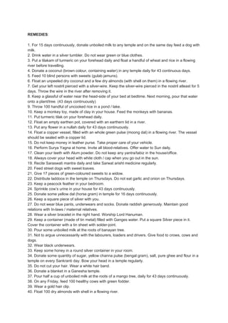 REMEDIES:

1. For 15 days continuously, donate unboiled milk to any temple and on the same day feed a dog with
milk.
2. Drink water in a silver tumbler. Do not wear green or blue clothes.
3. Put a tilakam of turmeric on your forehead daily and float a handful of wheat and rice in a flowing
river before travelling.
4. Donate a coconut (brown colour, containing water) in any temple daily for 43 continuous days.
5. Feed 10 blind persons with sweets (gulab jamuns).
6. Float an unpeeled dry coconut and a few dry almonds (with shell on them) in a flowing river.
7. Get your left nostril pierced with a silver-wire. Keep the silver-wire pierced in the nostril atleast for 5
days. Throw the wire in the river after removing it.
8. Keep a glassful of water near the head-side of your bed at bedtime. Next morning, pour that water
onto a plant/tree. (43 days continuously)
9. Throw 100 handful of uncooked rice in a pond / lake.
10. Keep a monkey toy, made of clay in your house. Feed the monkeys with bananas.
11. Put turmeric tilak on your forehead daily.
12. Float an empty earthen pot, covered with an earthern lid in a river.
13. Put any flower in a nullah daily for 43 days continuously.
14. Float a copper vessel, filled with an whole green pulse (moong dal) in a flowing river. The vessel
should be sealed with a copper lid.
15. Do not keep money in leather purse. Take proper care of your vehicle.
16. Perform Surya Yagna at home. Invite all blood-relatives. Offer water to Sun daily.
17. Clean your teeth with Alum powder. Do not keep any yantra/tabiz in the house/office.
18. Always cover your head with white cloth / cap when you go out in the sun.
19. Recite Saraswati mantra daily and take Sarwat arisht medicine regularly.
20. Feed street dogs with sweet loaves.
21. Give 17 pieces of green-coloured sweets to a widow.
22. Distribute laddoos in the temple on Thursdays. Do not eat garlic and onion on Thursdays.
23. Keep a peacock feather in your bedroom.
24. Sprinkle cow’s urine in your house for 43 days continuously.
25. Donate some yellow dal (horse gram) in temple for 16 days continuously.
26. Keep a square piece of silver with you.
27. Do not wear blue pants, underwears and socks. Donate raddish generously. Maintain good
relations with In-laws / maternal relatives.
28. Wear a silver bracelet in the right hand. Worship Lord Hanuman.
29. Keep a container (made of tin metal) filled with Ganges water. Put a square Silver piece in it.
Cover the container with a tin sheet with solder-joint.
30. Pour some unboiled milk at the roots of banayan tree.
31. Not to argue unnecessarily with the labourers, loaders and drivers. Give food to crows, cows and
dogs.
32. Wear black underwears.
33. Keep some honey in a round silver container in your room.
34. Donate some quantity of sugar, yellow channa pulse (bengal gram), salt, pure ghee and flour in a
temple on every Sankranti day. Bow your head in a temple regularly.
35. Do not cut your hair. Wear a white hair band.
36. Donate a blanket in a Ganesha temple.
37. Pour half a cup of unboiled milk at the roots of a mango tree, daily for 43 days continuously.
38. On any Friday, feed 100 healthy cows with green fodder.
39. Wear a gold hair clip.
40. Float 100 dry almonds with shell in a flowing river.
 