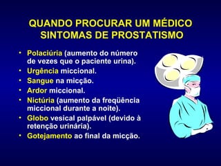 QUANDO PROCURAR UM MÉDICO  SINTOMAS DE PROSTATISMO Polaciúria  (aumento do número de vezes que o paciente urina).  Urgência  miccional.  Sangue  na micção.  Ardor  miccional.  Nictúria  (aumento da freqüência miccional durante a noite).  Globo  vesical palpável (devido à retenção urinária).  Gotejamento  ao final da micção. 