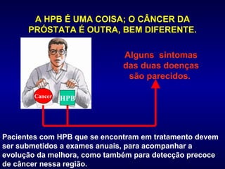 A HPB É UMA COISA; O CÂNCER DA PRÓSTATA É OUTRA, BEM DIFERENTE. Pacientes com HPB que se encontram em tratamento devem ser submetidos a exames anuais, para acompanhar a evolução da melhora, como também para detecção precoce de câncer nessa região.  Alguns  sintomas das duas doenças são parecidos.  Cancer HPB 