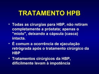 TRATAMENTO HPB Todas as cirurgias para HBP, não retiram completamente a próstata; apenas o "miolo", deixando a cápsula (casca)  intacta.  É comum a ocorrência de ejaculação retrógrada após o tratamento cirúrgico da HBP Tratamentos cirúrgicos da HBP, dificilmente levam à impotência 