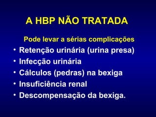 A HBP NÃO TRATADA   Pode levar a sérias complicações Retenção urinária (urina presa) Infecção urinária  Cálculos (pedras) na bexiga Insuficiência renal  Descompensação da bexiga. 
