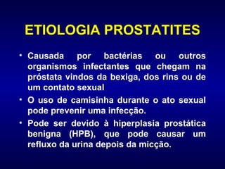 ETIOLOGIA PROSTATITES Causada por bactérias ou outros organismos infectantes que chegam na próstata vindos da bexiga, dos rins ou de um contato sexual  O uso de camisinha durante o ato sexual pode prevenir uma infecção. Pode ser devido à hiperplasia prostática benigna (HPB), que pode causar um refluxo da urina depois da micção. 