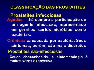 CLASSIFICAÇÃO DAS PROSTATITES :há sempre a participação de um agente infeccioso, representado em geral por certos micróbios, como bactérias.  :a causada por bactéria. Seus sintomas, porém, são mais discretos  Causa desconhecida, a sintomatologia é muitas vezes expressiva Agudas Crônicas Prostatites infecciosas Prostatites não-infecciosas 