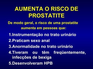 AUMENTA O RISCO DE PROSTATITE Instrumentação no trato urinário Praticam sexo anal Anormalidade no trato urinário Tiveram ou têm freqüentemente, infecções de bexiga Desenvolveram HPB De modo geral, o risco de uma prostatite aumenta em pessoas que:  
