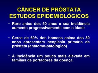 CÂNCER DE PRÓSTATA ESTUDOS EPIDEMIOLÓGICOS Raro antes dos 50 anos e sua incidência aumenta progressivamente com a idade Cerca de 60% dos homens acima dos 80 anos apresentam neoplasia primária da próstata (anatomo-patológico) A incidência um pouco mais elevada em famílias de portadores da doença.  