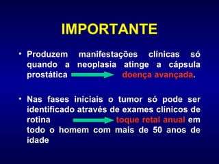 IMPORTANTE Produzem manifestações clínicas só quando a neoplasia atinge a cápsula prostática  doença avançada . Nas fases iniciais o tumor só pode ser identificado através de exames clínicos de rotina  toque retal anual  em todo o homem com mais de 50 anos de idade 