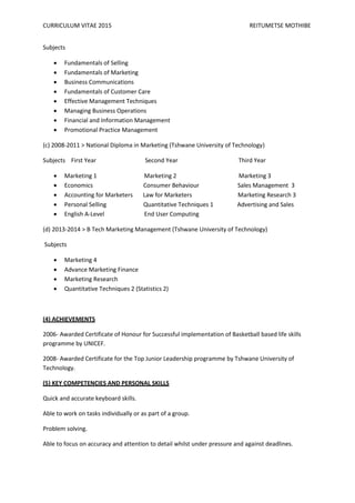 CURRICULUM VITAE 2015 REITUMETSE MOTHIBE
Subjects
 Fundamentals of Selling
 Fundamentals of Marketing
 Business Communications
 Fundamentals of Customer Care
 Effective Management Techniques
 Managing Business Operations
 Financial and Information Management
 Promotional Practice Management
(c) 2008-2011 > National Diploma in Marketing (Tshwane University of Technology)
Subjects First Year Second Year Third Year
 Marketing 1 Marketing 2 Marketing 3
 Economics Consumer Behaviour Sales Management 3
 Accounting for Marketers Law for Marketers Marketing Research 3
 Personal Selling Quantitative Techniques 1 Advertising and Sales
 English A-Level End User Computing
(d) 2013-2014 > B Tech Marketing Management (Tshwane University of Technology)
Subjects
 Marketing 4
 Advance Marketing Finance
 Marketing Research
 Quantitative Techniques 2 (Statistics 2)
(4) ACHIEVEMENTS
2006- Awarded Certificate of Honour for Successful implementation of Basketball based life skills
programme by UNICEF.
2008- Awarded Certificate for the Top Junior Leadership programme by Tshwane University of
Technology.
(5) KEY COMPETENCIES AND PERSONAL SKILLS
Quick and accurate keyboard skills.
Able to work on tasks individually or as part of a group.
Problem solving.
Able to focus on accuracy and attention to detail whilst under pressure and against deadlines.
 