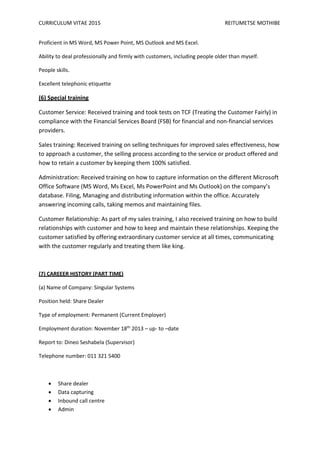 CURRICULUM VITAE 2015 REITUMETSE MOTHIBE
Proficient in MS Word, MS Power Point, MS Outlook and MS Excel.
Ability to deal professionally and firmly with customers, including people older than myself.
People skills.
Excellent telephonic etiquette
(6) Special training
Customer Service: Received training and took tests on TCF (Treating the Customer Fairly) in
compliance with the Financial Services Board (FSB) for financial and non-financial services
providers.
Sales training: Received training on selling techniques for improved sales effectiveness, how
to approach a customer, the selling process according to the service or product offered and
how to retain a customer by keeping them 100% satisfied.
Administration: Received training on how to capture information on the different Microsoft
Office Software (MS Word, Ms Excel, Ms PowerPoint and Ms Outlook) on the company’s
database. Filing, Managing and distributing information within the office. Accurately
answering incoming calls, taking memos and maintaining files.
Customer Relationship: As part of my sales training, I also received training on how to build
relationships with customer and how to keep and maintain these relationships. Keeping the
customer satisfied by offering extraordinary customer service at all times, communicating
with the customer regularly and treating them like king.
(7) CAREEER HISTORY (PART TIME)
(a) Name of Company: Singular Systems
Position held: Share Dealer
Type of employment: Permanent (Current Employer)
Employment duration: November 18th
2013 – up- to –date
Report to: Dineo Seshabela (Supervisor)
Telephone number: 011 321 5400
 Share dealer
 Data capturing
 Inbound call centre
 Admin
 