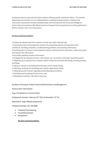 CURRICULUM VITAE 2015 REITUMETSE MOTHIBE
Assisting investors to buy and sell shares without offering specific investment advice. This involves
registering new investors on our trading platform; verifying existing investors; loading trade
instructions received by investors telephonically; and ensuring that FICA (Financial Intelligence
Centre Act) and sometimes BEE (Black Economic Empowerment) requirements are being adhered to
before investors enter into transactions.
My Role and Responsibilities
• Answering inbound calls from investors to take sale orders and buy bids;
• Assisting investors and prospective investors by answering inquiries and questions with
confidence, handling complaints, troubleshooting problems and providing information;
• Assisting walk-in investors and prospective investors with document submission, trade instructions
and requests for information;
• Accurately updating investor information;
• Arranging for the dispatch of forms, information, etc. to investors and other interested parties;
• Following up on requests from investors which involve clerical duties like faxing, emailing, posting,
and filling;
• Taking an interest and staying informed about share market trends;
• Collecting, verifying and uploading new investor applications (FICA);
• Following up with investor regarding outstanding documentation;
• Identifying and escalating priority issues; and
• Following up customer calls where necessary
(b) Name of Company: Proban Financial Administration and Management
Position held: Telemarketer
Type of employment: Contract based
Employment duration: February 10th
2013 to November 15th
20
Reported to: Yugan Mbatha (Supervisor)
Telephone Number: 011 293 6900
 Telesales/Telemarketing
 Fund Administration
 Receptionist
My Role and Responsibilities
 