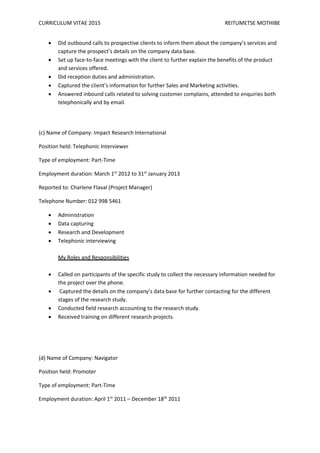 CURRICULUM VITAE 2015 REITUMETSE MOTHIBE
 Did outbound calls to prospective clients to inform them about the company’s services and
capture the prospect’s details on the company data base.
 Set up face-to-face meetings with the client to further explain the benefits of the product
and services offered.
 Did reception duties and administration.
 Captured the client’s information for further Sales and Marketing activities.
 Answered inbound calls related to solving customer complains, attended to enquiries both
telephonically and by email.
(c) Name of Company: Impact Research International
Position held: Telephonic Interviewer
Type of employment: Part-Time
Employment duration: March 1st
2012 to 31st
January 2013
Reported to: Charlene Flaval (Project Manager)
Telephone Number: 012 998 5461
 Administration
 Data capturing
 Research and Development
 Telephonic interviewing
My Roles and Responsibilities
 Called on participants of the specific study to collect the necessary information needed for
the project over the phone.
 Captured the details on the company’s data base for further contacting for the different
stages of the research study.
 Conducted field research accounting to the research study.
 Received training on different research projects.
(d) Name of Company: Navigator
Position held: Promoter
Type of employment: Part-Time
Employment duration: April 1st
2011 – December 18th
2011
 