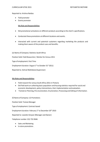 CURRICULUM VITAE 2015 REITUMETSE MOTHIBE
Reported to: Arishna Naidoo
 Field promoter
 Events promoter
My Role and Responsibilities
 Did promotional activations on different products according to the client’s specifications.
 Conducted these promotions at different locations and events.
 Interacted with current and potential customers regarding marketing the products and
making them aware of the product uses and benefits.
(e) Name of Company: Statistics South Africa
Position held: Field Researcher / Worker for Census 2011
Type of employment: Part-Time
Employment duration: August 1st
to October 31st
2011)
Reported to: Ashnat Mathebula (Supervisor)
My Roles and Responsibilities
 Field research for census South Africa 2011 in Pretoria
 Did field work on collecting basic population and housing statistics required for social and
economic development, policy interventions, their implementation and evaluation.
 Trained on Planning, Pre-enumeration, Enumeration, Processing and Editing of information.
(f) Name of Company: LG Promotions
Position held: Trainee Manager
Type of employment: Contract based
Employment duration: February 1st
to December 20th
2010
Reported to: Leandre Greyser (Manager and Owner)
Telephone number: 012 755 9646
 Sales and Marketing
 In-store promotions
 
