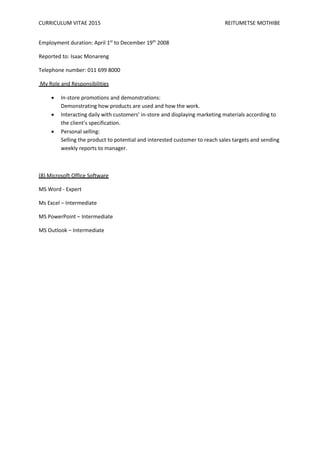 CURRICULUM VITAE 2015 REITUMETSE MOTHIBE
Employment duration: April 1st
to December 19th
2008
Reported to: Isaac Monareng
Telephone number: 011 699 8000
My Role and Responsibilities
 In-store promotions and demonstrations:
Demonstrating how products are used and how the work.
 Interacting daily with customers’ in-store and displaying marketing materials according to
the client’s specification.
 Personal selling:
Selling the product to potential and interested customer to reach sales targets and sending
weekly reports to manager.
(8) Microsoft Office Software
MS Word - Expert
Ms Excel – Intermediate
MS PowerPoint – Intermediate
MS Outlook – Intermediate
 