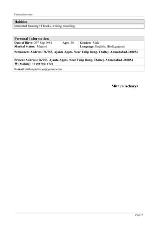 Curriculum vitae
Hobbies
Interested Reading IT books, writing, traveling,
Personal Information
Date of Birth: 23rd
Sep 1984 Age: 30
Marital Status: Married
Gender: Male
Language: English, Hindi,gujarati
Permanent Address: 76/753, Ajanta Appts. Near Tulip Bung. Thaltej. Ahmedabad-380054
Present Address: 76/753, Ajanta Appts. Near Tulip Bung. Thaltej. Ahmedabad-380054
 (Mobile): +919879616749
E-mail:mithunjacharya@yahoo.com
Mithun Acharya
Page 3
 