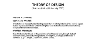 THE0RY OF DESIGN
(B.Arch – Calicut University 2017)
MODULE IV (10 Hours)
DESIGN AND ANALYSIS
Introduction to modes of understanding architecture in totality in terms of the various aspects
studied in previous modules– understanding how case studies have used representational,
analytic and interpretational tools.
WORKSOF ARCHITECTS
Role of individual architects in the generation of architectural form, through study of
exemplary works, architectural inspirations, philosophies, ideologies and theories of
architects. (E.g. F L Wright, Le Corbusier, Charles Correa).
 
