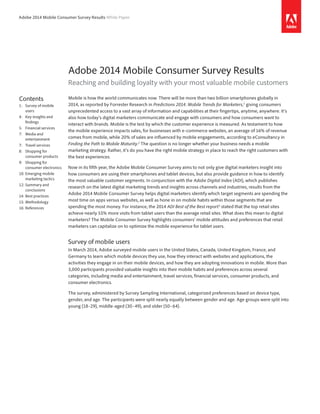 Adobe 2014 Mobile Consumer Survey Results White Paper 
Adobe 2014 Mobile Consumer Survey Results 
Reaching and building loyalty with your most valuable mobile customers 
Mobile is how the world communicates now. There will be more than two billion smartphones globally in 
2014, as reported by Forrester Research in Predictions 2014: Mobile Trends for Marketers,1 giving consumers 
unprecedented access to a vast array of information and capabilities at their fingertips, anytime, anywhere. It’s 
also how today’s digital marketers communicate and engage with consumers and how consumers want to 
interact with brands. Mobile is the test by which the customer experience is measured. As testament to how 
the mobile experience impacts sales, for businesses with e-commerce websites, an average of 16% of revenue 
comes from mobile, while 20% of sales are influenced by mobile engagements, according to eConsultancy in 
Finding the Path to Mobile Maturity.2 The question is no longer whether your business needs a mobile 
marketing strategy. Rather, it’s do you have the right mobile strategy in place to reach the right customers with 
the best experiences. 
Now in its fifth year, the Adobe Mobile Consumer Survey aims to not only give digital marketers insight into 
how consumers are using their smartphones and tablet devices, but also provide guidance in how to identify 
the most valuable customer segments. In conjunction with the Adobe Digital Index (ADI), which publishes 
research on the latest digital marketing trends and insights across channels and industries, results from the 
Adobe 2014 Mobile Consumer Survey helps digital marketers identify which target segments are spending the 
most time on apps versus websites, as well as hone in on mobile habits within those segments that are 
spending the most money. For instance, the 2014 ADI Best of the Best report3 stated that the top retail sites 
achieve nearly 55% more visits from tablet users than the average retail sites. What does this mean to digital 
marketers? The Mobile Consumer Survey highlights consumers’ mobile attitudes and preferences that retail 
marketers can capitalize on to optimize the mobile experience for tablet users. 
Survey of mobile users 
In March 2014, Adobe surveyed mobile users in the United States, Canada, United Kingdom, France, and 
Germany to learn which mobile devices they use, how they interact with websites and applications, the 
activities they engage in on their mobile devices, and how they are adopting innovations in mobile. More than 
3,000 participants provided valuable insights into their mobile habits and preferences across several 
categories, including media and entertainment, travel services, financial services, consumer products, and 
consumer electronics. 
The survey, administered by Survey Sampling International, categorized preferences based on device type, 
gender, and age. The participants were split nearly equally between gender and age. Age groups were split into 
young (18–29), middle-aged (30–49), and older (50–64). 
Contents 
1: Survey of mobile 
users 
4: Key insights and 
­findings 
5: Financial services 
7: Media and 
­entertainment 
7: Travel services 
8: Shopping for 
consumer products 
9: Shopping for 
consumer electronics 
10: Emerging mobile 
marketing tactics 
12: Summary and 
­conclusions 
14: Best practices 
15: Methodology 
16: References 
 