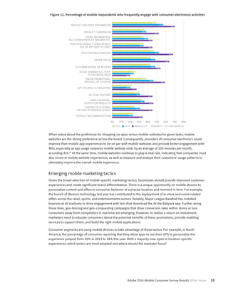 Figure 12. Percentage of mobile respondents who frequently engage with consumer electronics activities 
PRODUCT AND PRICE INFORMATION 
PRODUCT COMPARISON 
VISUAL INFORMATION, 
FULLSCREEN PRODUCT IMAGERY, ETC. 
PURCHASE PRODUCT USING MOBILE 
SITE OR APP ADD TO CART 
EASY CHECKOUT PROCESS 
ORDER STATUS 
CUSTOMER RATING OR REVIEWS 
SOCIAL SHARING E.G., POST 
TO FACEBOOK PAGE 
ONLINE PROMOTIONS, 
SPECIALS, OR COUPONS 
GIFT OR WISH LIST REGISTRIES 
INSTORE FEATURES 
SIMPLE KEYWORD 
SEARCH FOR PRODUCTS 
OPTIONS TO NARROW SEARCH 
0% 10% 20% 30% 40% 50% 60% 70% 80% 
Adobe 2014 Mobile Consumer Survey Results White Paper 10 
SORTING OR FILTERING 
PRODUCT RECOMMENDATIONS 
49% 
57% 
70% 
36% 
38% 
52% 
35% 
40% 
45% 
35% 
35% 
45% 
47% 
52% 
68% 
43% 
48% 
64% 
43% 
48% 
54% 
26% 
24% 
20% 
38% 
46% 
59% 
22% 
20% 
27% 
29% 
31% 
45% 
33% 
36% 
46% 
25% 
31% 
45% 
23% 
23% 
34% 
2013 2014 MOBILE ELITE FREQUENTLY = AT LEAST MONTHLY 
When asked about the preference for shopping via apps versus mobile websites for given tasks, mobile 
websites are the strong preference across the board. Consequently, providers of consumer electronics could 
improve their mobile app experiences to be on par with mobile websites and provide better engagement with 
MEs, especially as app usage outpaces mobile website visits by an average of 100 minutes per month, 
according ADI.10 At the same time, mobile websites continue to play a vital role, indicating that companies must 
also invest in mobile website experiences, as well as measure and analyze their customers’ usage patterns to 
ultimately improve the overall mobile experience. 
Emerging mobile marketing tactics 
Given the broad selection of mobile-specific marketing tactics, businesses should provide improved customer 
experiences and create significant brand differentiation. There is a unique opportunity on mobile devices to 
personalize content and offers to consumer behavior at a precise location and moment in time. For example, 
the launch of iBeacon technology last year has contributed to the deployment of in-store and event-related 
offers across the retail, sports, and entertainments sectors. Notably, Major League Baseball has installed 
beacons at all stadiums to drive engagement with fans that download the At the Ballpark app. Further along 
those lines, geo-fencing and geo-conquesting campaigns that drive conversion rates within stores or lure 
consumers away from competitors in real time are emerging. However, to realize a return on investment, 
marketers need to educate consumers about the potential benefits of these promotions, provide enabling 
services to support them, and build the right mobile applications. 
Consumer segments are using mobile devices to take advantage of these tactics. For example, in North 
America, the percentage of consumer reporting that they allow apps to use their GPS to personalize the 
experience jumped from 49% in 2013 to 58% this year. With a majority now open to location-specific 
experiences, which tactics are most adopted and where should the marketer focus? 
 