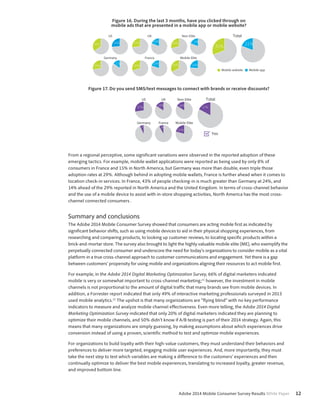 Figure 16. During the last 3 months, have you clicked through on 
mobile ads that are presented in a mobile app or mobile website? 
Total 
31% 21% 
Adobe 2014 Mobile Consumer Survey Results White Paper 12 
US 
35% 26% 
Germany 
28% 
15% 
Non-Elite 
UK 
19% 
27% 29% 19% 
30% 
France 
20% 36% 
Mobile Elite 
26% 
Mobile website Mobile app 
Figure 17. Do you send SMS/text messages to connect with brands or receive discounts? 
US 
27% 
UK 
16% 
Germany 
7% 
France 
8% 
Non-Elite 
16% 
Total 
17% 
Mobile Elite 
21% 
Yes 
From a regional perceptive, some significant variations were observed in the reported adoption of these 
emerging tactics. For example, mobile wallet applications were reported as being used by only 8% of 
consumers in France and 15% in North America, but Germany was more than double, even triple those 
adoption rates at 29%. Although behind in adopting mobile wallets, France is further ahead when it comes to 
location check-in services. In France, 43% of people checking-in is much greater than Germany at 24%, and 
14% ahead of the 29% reported in North America and the United Kingdom. In terms of cross-channel behavior 
and the use of a mobile device to assist with in-store shopping activities, North America has the most cross-channel 
connected consumers . 
Summary and conclusions 
The Adobe 2014 Mobile Consumer Survey showed that consumers are acting mobile first as indicated by 
significant behavior shifts, such as using mobile devices to aid in their physical shopping experiences, from 
researching and comparing products, to looking up customer reviews, to locating specific products within a 
brick-and-mortar store. The survey also brought to light the highly valuable mobile elite (ME), who exemplify the 
perpetually connected consumer and underscore the need for today’s organizations to consider mobile as a vital 
platform in a true cross-channel approach to customer communications and engagement. Yet there is a gap 
between customers’ propensity for using mobile and organizations aligning their resources to act mobile first. 
For example, in the Adobe 2014 Digital Marketing Optimization Survey, 66% of digital marketers indicated 
mobile is very or somewhat important to cross-channel marketing;11 however, the investment in mobile 
channels is not proportional to the amount of digital traffic that many brands see from mobile devices. In 
addition, a Forrester report indicated that only 49% of interactive marketing professionals surveyed in 2013 
used mobile analytics.12 The upshot is that many organizations are “flying blind” with no key performance 
indicators to measure and analyze mobile channel effectiveness. Even more telling, the Adobe 2014 Digital 
Marketing Optimization Survey indicated that only 20% of digital marketers indicated they are planning to 
optimize their mobile channels, and 50% didn’t know if A/B testing is part of their 2014 strategy. Again, this 
means that many organizations are simply guessing, by making assumptions about which experiences drive 
conversion instead of using a proven, scientific method to test and optimize mobile experiences. 
For organizations to build loyalty with their high-value customers, they must understand their behaviors and 
preferences to deliver more targeted, engaging mobile user experiences. And, more importantly, they must 
take the next step to test which variables are making a difference to the customers’ experiences and then 
continually optimize to deliver the best mobile experiences, translating to increased loyalty, greater revenue, 
and improved bottom line. 
 