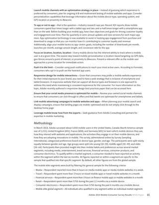 Launch mobile channels with an optimization strategy in place—Instead of guessing which experience is 
preferred by consumers, plan for ongoing A/B and multivariant testing of mobile websites and apps. Consider 
personalization capabilities that leverage information about the mobile device type, operating system, and 
GPS location or proximity to iBeacons. 
To app or not to app—that is the question—Industry research says yes. Recent ADI reports show mobile 
consumers spend four times longer with a tablet app and two-and-a-half times longer with a smartphone app 
than on the web. Before building your mobile app, have clear objectives and goals for driving customer loyalty 
and engagement over time. Plan for quarterly or semi-annual updates and new versions for each major app 
store. App optimization technology is now available to assist in tracking app engagement from purchase and 
download to usage so that you can monitor how it’s contributing to customer loyalty and revenue. 
Additionally, align your mobile tactics to app-centric goals, including the number of downloads per month, 
launches per month, average session length, and conversion rate for the app. 
Focus on location, location, location—Every mobile device has the inherent ability to track where a mobile 
user is at a given time. The easiest step toward mobile personalization is location-based targeting via GPS data, 
geo-fences around a point of interest, or proximity to iBeacons. Present a relevant offer as the mobile user 
approaches a prime location for immediate action. 
Push it to the limit—Consider using push notifications to reach your most active users. According to Forrester, 
consumers who opt in to push are the heaviest app users. 
Responsive design for mobile interactions—Given that consumers may prefer a mobile website experience 
for their initial exposure to your brand, you need to have a web strategy that is inclusive of smartphone and 
tablet browsers. A responsive website that can support all device types and browsers is one approach to 
address this need while maintaining a consistent experience for the consumer. For more information on this 
topic, Adobe recently authored a responsive design best practices paper that can be accessed here. 
Ensure that your social media presence is optimized for mobile—Review your owned social media channels 
to ensure that consumers can click through to offers and that tweets are optimized for smartphones and tablets. 
Link mobile advertising campaigns to mobile websites and apps—When planning your mobile search and 
display campaigns, ensure that landing pages are mobile-optimized and do not simply click through to the 
desktop home page. 
Leverage mobile know-how from the experts—Seek guidance from Adobe Consulting and partners for 
expertise in mobile marketing. 
Methodology 
In March 2014, Adobe surveyed about 3,050 mobile users in the United States, Canada (North America sample 
size of 1,251), United Kingdom (601), France (600), and Germany (601) to learn which mobile devices they use, 
how they interact with websites and applications, the activities they engage in on their mobile devices, and 
how they are adopting innovations in mobile. The survey, administered online by Survey Sampling 
International, categorized preferences based on device type, gender, and age. The participants were split nearly 
equally between gender and age. Age groups were split into young (18–29), middle-aged (30–49), and older 
(50–64). Participants then provided insight into their mobile habits and preferences across several market 
segments, including media, entertainment, travel services, financial services, consumer products, and 
consumer electronics. To qualify within a market segment, a consumer needed to have reported an activity 
within the segment within the last six months. All figures reported on within a segment are specific to the 
sample that qualified into that specific segment. By default, all other figures are from the global sample. 
The mobile elite segments were built by filtering the general sample for the following criteria: 
• Media—Respondent reported more than 6 hours on media mobile apps or media mobile websites in a week. 
• Travel—Respondent spent more than 3 hours on travel mobile apps or travel mobile websites in a month. 
• Financial services—Respondent spent more than 3 hours on finance mobile apps or mobile websites in a month. 
• Retail—Respondent spent more than $750 during the past 12 months via a mobile device. 
• Consumer electronics—Respondent spent more than $750 during the past 6 months via a mobile device. 
• Mobile elite global segment—All individuals who qualified in any segment within an individual market segment. 
Adobe 2014 Mobile Consumer Survey Results White Paper 15 
 