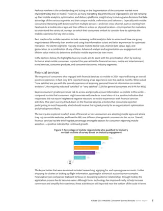 Perhaps nowhere is the understanding and acting on the fragmentation of the consumer market more 
important today than in mobile. However, as many marketing departments and organizations are still ramping 
up their mobile analytics, optimization, and delivery platforms, insight is key to making wise decisions that take 
advantage of the various segments and their unique mobile preferences and behaviors. Especially with mobile 
consumers interacting with businesses from multiple devices—and even cross-channel, such as starting from 
Facebook to a mobile site or app and then offline in a store or physical location—it is important for marketers 
to understand the variety of journeys on which their consumers embark to consider how to optimize the 
mobile experience for key interactions. 
Best practices for mobile execution include reviewing mobile analytics data to understand how one group 
might interact differently than another and using that information to test and tailor experiences for optimized 
relevance. The starter segments typically include mobile device type, channel (site versus app), and 
geolocation, or a combination of any of these. Advanced analysis and segmentation use engagement and 
lifetime value metrics to determine and tailor mobile experiences even more. 
In the sections below, the highlighted survey results aim to assist with this prioritization effort by looking 
further at what mobile consumers reported this year within the financial services, media and entertainment, 
travel services, consumer products, and consumer electronics industry segments. 
Financial services 
The majority of consumers who engaged with financial services via mobile in 2014 reported having an overall 
positive experience. In fact, only 11% reported having a bad experience over the past six months. When asked 
“How satisfied are you with the overall experience of accessing personal financial information on mobile 
websites?”, the majority indicated “satisfied” or “very satisfied” (52% for general consumers and 64% for MEs). 
Given consumers’ greater perceived risk to access and provide account information via mobile in this sector— 
compared to risks that consumers might associate with media or travel sites—it is a positive indication that 
responders did not report heightened negative reactions to mobile experiences with financial services 
activities. This year’s survey drilled down on the financial services activities that consumers reported 
participating in most frequently, which should receive the highest priority for an organization’s optimization 
and development efforts. 
The survey also explored in which areas of financial services consumers are adopting mobile apps and where 
they rely on mobile websites, and how the MEs are different than general consumers in this sector. Overall, 
financial services had the third-highest percentage among the sectors for consumers reporting mobile 
adoption—a positive indicator for continued growth. 
Figure 7. Percentage of mobile respondents who qualified for industry 
vertical sections of survey based on industry engagement 
MEDIA 98% 
TRAVEL 29% 
FINANCIAL SERVICES 71% 
CONSUMER PRODUCTS 61% 
CONSUMER 33% 
ELECTRONICS 
The key activities that were examined included researching, applying for, and opening new accounts. Unlike 
shopping for clothes or looking up flight information, applying for a financial account is more complex. 
Financial services companies that want to focus on deepening customer relationships through mobile, the 
application process has to become easier. Although forms technology has improved vastly to help increase 
conversion and simplify the experience, these activities are still reported near the bottom of the scale in terms 
Adobe 2014 Mobile Consumer Survey Results White Paper 5 
 