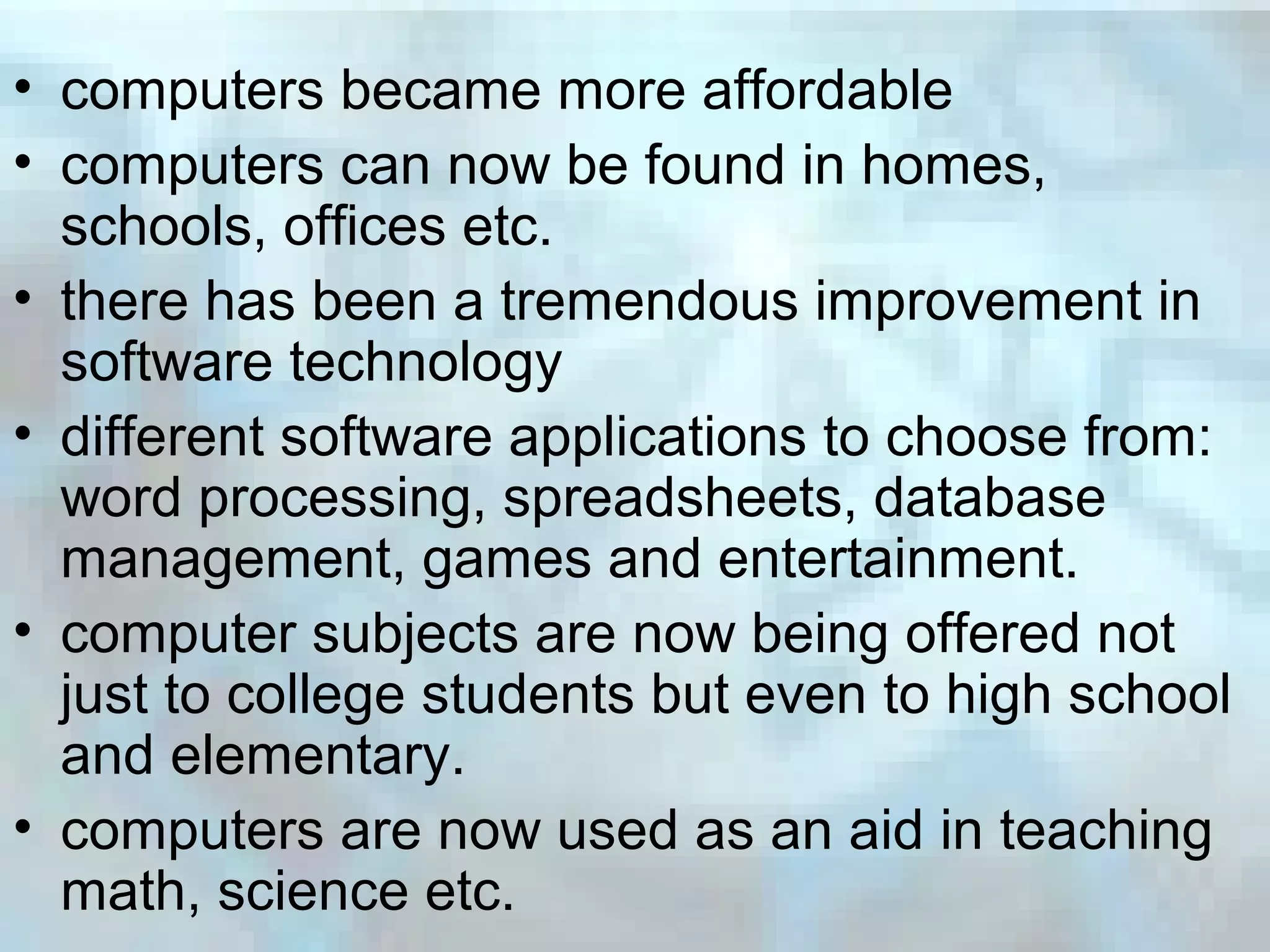 • computers became more affordable
• computers can now be found in homes,
schools, offices etc.
• there has been a tremendous improvement in
software technology
• different software applications to choose from:
word processing, spreadsheets, database
management, games and entertainment.
• computer subjects are now being offered not
just to college students but even to high school
and elementary.
• computers are now used as an aid in teaching
math, science etc.
 
