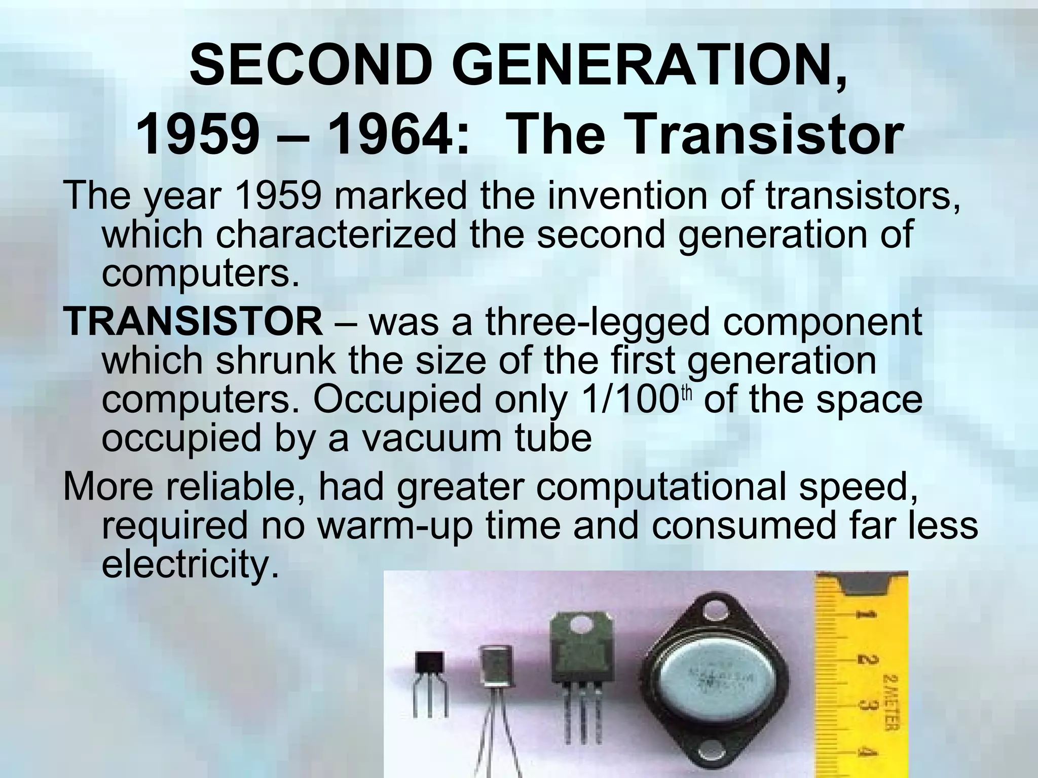 SECOND GENERATION,
1959 – 1964: The Transistor
The year 1959 marked the invention of transistors,
which characterized the second generation of
computers.
TRANSISTOR – was a three-legged component
which shrunk the size of the first generation
computers. Occupied only 1/100th
of the space
occupied by a vacuum tube
More reliable, had greater computational speed,
required no warm-up time and consumed far less
electricity.
 