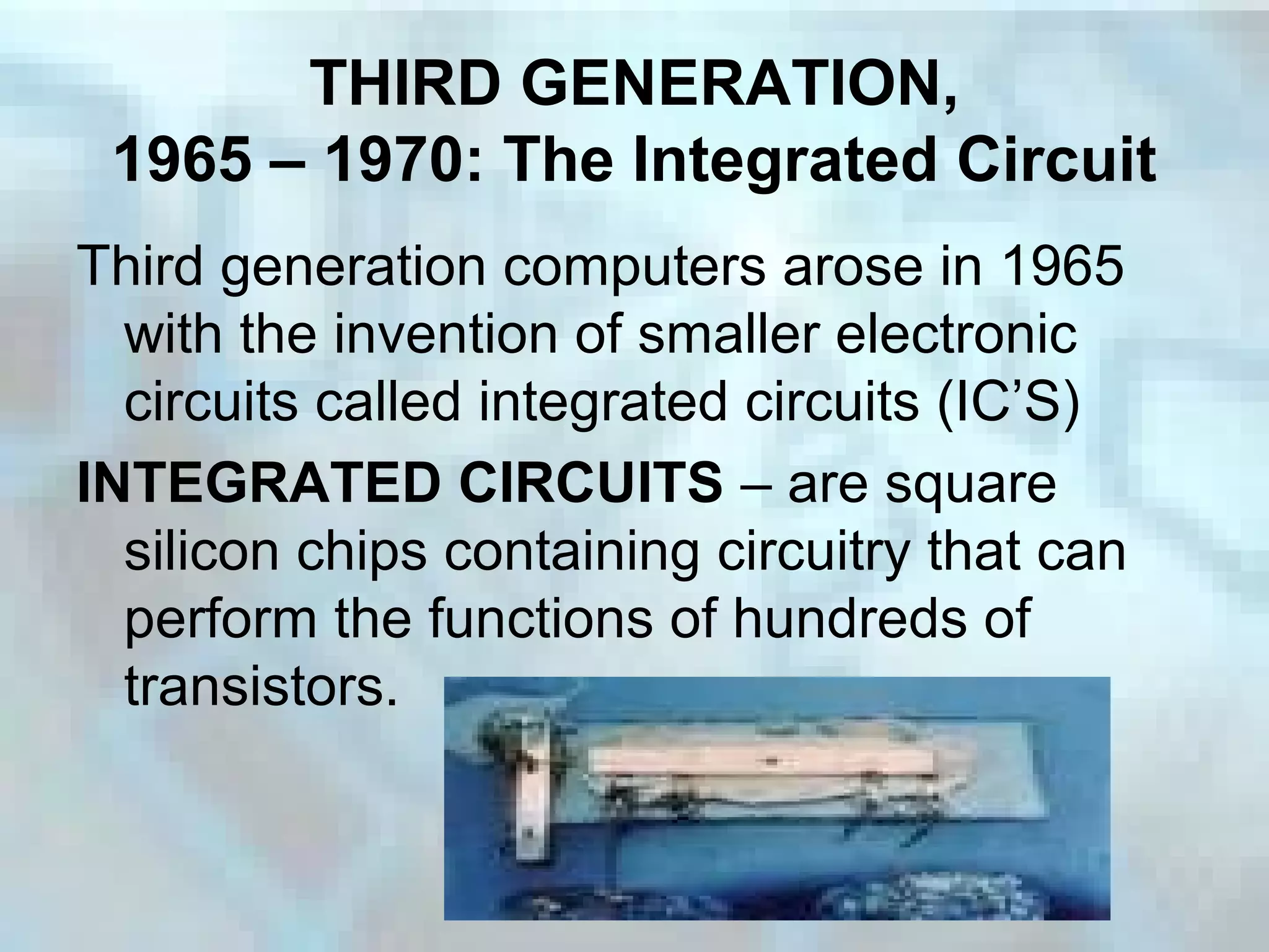 THIRD GENERATION,
1965 – 1970: The Integrated Circuit
Third generation computers arose in 1965
with the invention of smaller electronic
circuits called integrated circuits (IC’S)
INTEGRATED CIRCUITS – are square
silicon chips containing circuitry that can
perform the functions of hundreds of
transistors.
 