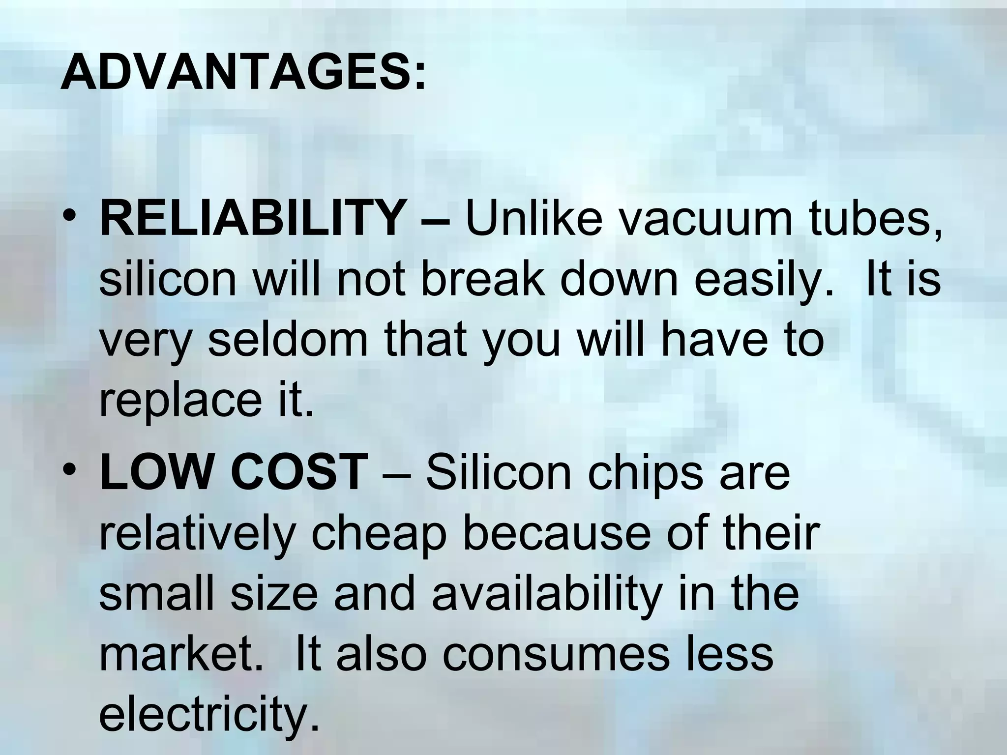 ADVANTAGES:
• RELIABILITY – Unlike vacuum tubes,
silicon will not break down easily. It is
very seldom that you will have to
replace it.
• LOW COST – Silicon chips are
relatively cheap because of their
small size and availability in the
market. It also consumes less
electricity.
 