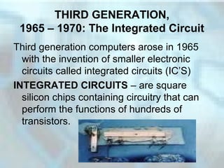 THIRD GENERATION,
1965 – 1970: The Integrated Circuit
Third generation computers arose in 1965
with the invention of smaller electronic
circuits called integrated circuits (IC’S)
INTEGRATED CIRCUITS – are square
silicon chips containing circuitry that can
perform the functions of hundreds of
transistors.
 