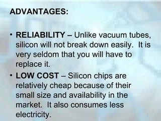 ADVANTAGES:
• RELIABILITY – Unlike vacuum tubes,
silicon will not break down easily. It is
very seldom that you will have to
replace it.
• LOW COST – Silicon chips are
relatively cheap because of their
small size and availability in the
market. It also consumes less
electricity.
 