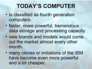 TODAY’S COMPUTER
• is classified as fourth generation
computers.
• faster, more powerful, tremendous
data storage and processing capacity
• new brands and models would come
out the market almost every other
month.
• many clones or imitations of the IBM
have become even more powerful
and a lot cheaper.
 