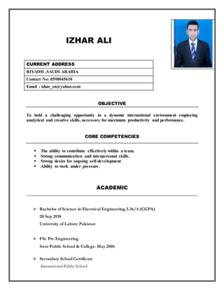 IZHAR ALI
CURRENT ADDRESS
RIYADH .SAUDI ARABIA
Contact No: 0598045610
Email : izhar_sn@yahoo.com
OBJECTIVE
To hold a challenging opportunity in a dynamic international environment employing
analytical and creative skills, necessary for maximum productivity and performance.
CORE COMPETENCIES
 The ability to contribute effectively within a team.
 Strong communication and interpersonal skills.
 Strong desire for ongoing self-development
 Ability to work under pressure.
ACADEMIC
 Bachelor of Science in Electrical Engineering.3.36/4 (CGPA)
20 Sep 2010
University of Lahore Pakistan
 FSc Pre Engineering
Swat Public School & College. May 2006
 Secondary School Certificate
International Public School
 
