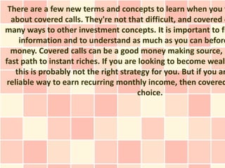 There are a few new terms and concepts to learn when you f
  about covered calls. They're not that difficult, and covered c
many ways to other investment concepts. It is important to fi
     information and to understand as much as you can before
  money. Covered calls can be a good money making source, b
fast path to instant riches. If you are looking to become wealt
    this is probably not the right strategy for you. But if you ar
 reliable way to earn recurring monthly income, then covered
                                        choice.
 