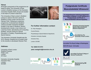 Homerton University
Hospital Sports &
Musculoskeletal
Medicine Department
Postgraduate Certificate
Musculoskeletal Ultrasonography
A comprehensive training programme
accredited at Master’s level leading to a
Postgraduate Certificate in
Musculoskeletal Ultrasonography.
Venue
All taught components of the programme are
based at either The University of East
London’s Stratford campus, the Homerton
University Hospital or Queen Mary
University of London Anatomy Laboratory.
All venues are located in the heart of
London’s East End.
The University of East London’s Stratford
campus is close to the town centre of
Stratford in East London and the 2012
Olympic Park. Following an extensive
programme of refurbishment Stratford
campus provides impressive facilities
located in the heart of Stratford. Recent
developments include a new Library and
Learning Centre, laboratories and computing
facilities, and the Centre for Clinical
Education in Podiatry, Physiotherapy and
Sports Science.
The Homerton University Hospital was the
2012 Olympic Hospital and is located close
For further information contact:
Dr. Peter Resteghini,
Course Director,
Physiotherapy & Sports Medicine Department,
Homerton University Hospital,
Homerton Row,
London, E9 6SR.
Tel: 0208 510 5751
peter.resteghini@homerton.nhs.uk
Accredited by The University of
East London
Accredited The Royal College of
General Practitioners
Address:
University of East London
Stratford Campus
Water Lane
London
E15 4LZ.
Homerton University Hospital,
Homerton Row,
London,
E9 6SR.
Sponsored by BK
medical
CASE Accredited
The Royal College of Radiologists
RCR CPD Award 60 Credits
 
