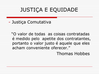 JUSTIÇA E EQUIDADE

- Justiça Comutativa

 “O valor de todas as coisas contratadas
 é medido pelo apetite dos contratantes,
 portanto o valor justo é aquele que eles
 acham conveniente oferecer.”
                       Thomas Hobbes
 