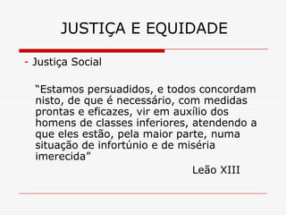 JUSTIÇA E EQUIDADE

- Justiça Social

  “Estamos persuadidos, e todos concordam
  nisto, de que é necessário, com medidas
  prontas e eficazes, vir em auxílio dos
  homens de classes inferiores, atendendo a
  que eles estão, pela maior parte, numa
  situação de infortúnio e de miséria
  imerecida”
                                Leão XIII
 