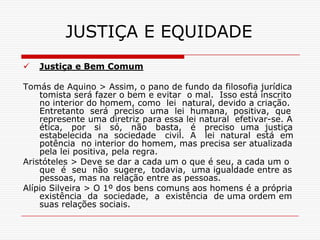 JUSTIÇA E EQUIDADE
   Justiça e Bem Comum

Tomás de Aquino > Assim, o pano de fundo da filosofia jurídica
    tomista será fazer o bem e evitar o mal. Isso está inscrito
    no interior do homem, como lei natural, devido a criação.
    Entretanto será preciso uma lei humana, positiva, que
    represente uma diretriz para essa lei natural efetivar-se. A
    ética, por si só, não basta, é preciso uma justiça
    estabelecida na sociedade civil. A lei natural está em
    potência no interior do homem, mas precisa ser atualizada
    pela lei positiva, pela regra.
Aristóteles > Deve se dar a cada um o que é seu, a cada um o
    que é seu não sugere, todavia, uma igualdade entre as
    pessoas, mas na relação entre as pessoas.
Alípio Silveira > O 1º dos bens comuns aos homens é a própria
    existência da sociedade, a existência de uma ordem em
    suas relações sociais.
 
