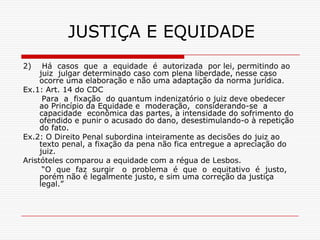 JUSTIÇA E EQUIDADE
2)    Há casos que a equidade é autorizada por lei, permitindo ao
     juiz julgar determinado caso com plena liberdade, nesse caso
     ocorre uma elaboração e não uma adaptação da norma jurídica.
Ex.1: Art. 14 do CDC
      Para a fixação do quantum indenizatório o juiz deve obedecer
     ao Princípio da Equidade e moderação, considerando-se a
     capacidade econômica das partes, a intensidade do sofrimento do
     ofendido e punir o acusado do dano, desestimulando-o à repetição
     do fato.
Ex.2: O Direito Penal subordina inteiramente as decisões do juiz ao
     texto penal, a fixação da pena não fica entregue a apreciação do
     juiz.
Aristóteles comparou a equidade com a régua de Lesbos.
      “O que faz surgir o problema é que o equitativo é justo,
     porém não é legalmente justo, e sim uma correção da justiça
     legal.”
 