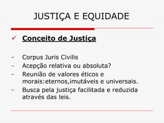JUSTIÇA E EQUIDADE

 Conceito de Justiça

-   Corpus Juris Civilis
-   Acepção relativa ou absoluta?
-   Reunião de valores éticos e
    morais:eternos,imutáveis e universais.
-   Busca pela justiça facilitada e reduzida
    através das leis.
 